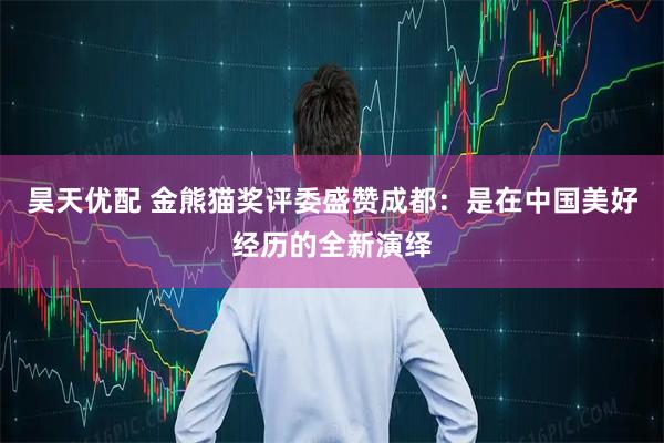 昊天优配 金熊猫奖评委盛赞成都：是在中国美好经历的全新演绎