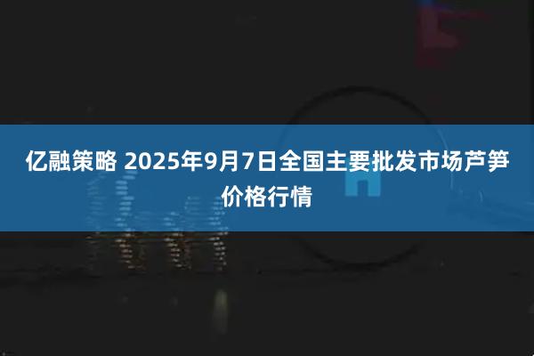 亿融策略 2025年9月7日全国主要批发市场芦笋价格行情