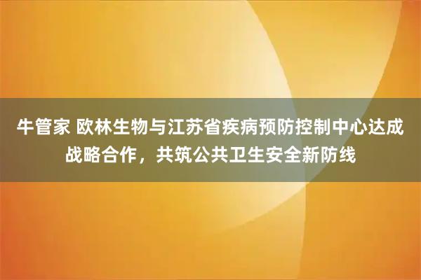 牛管家 欧林生物与江苏省疾病预防控制中心达成战略合作，共筑公共卫生安全新防线