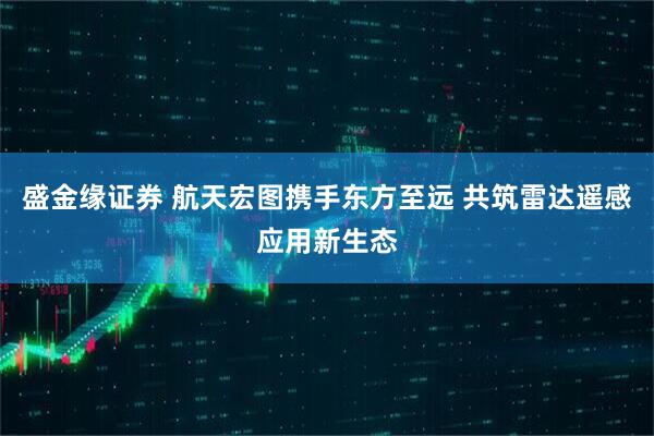 盛金缘证券 航天宏图携手东方至远 共筑雷达遥感应用新生态