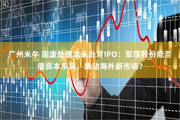 广州米牛 固废处理龙头赴港IPO：军信股份能否借资本东风，撬动海外新市场？