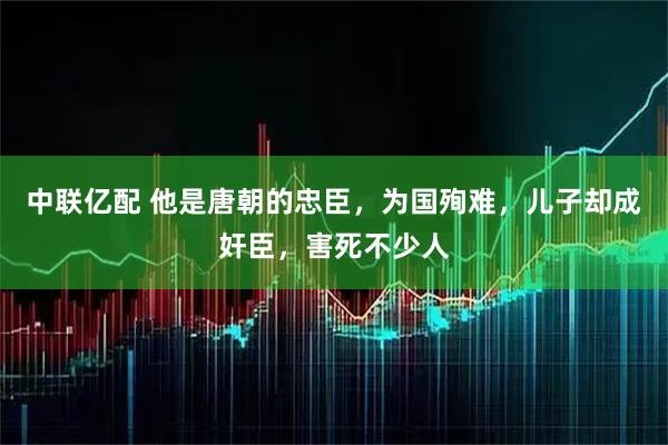 中联亿配 他是唐朝的忠臣，为国殉难，儿子却成奸臣，害死不少人
