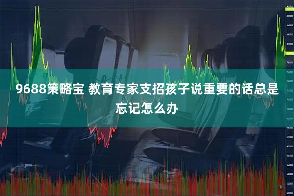 9688策略宝 教育专家支招孩子说重要的话总是忘记怎么办