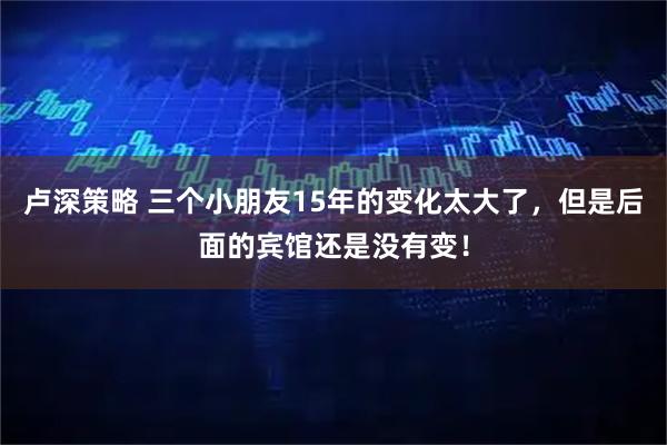 卢深策略 三个小朋友15年的变化太大了，但是后面的宾馆还是没有变！