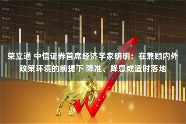 荣立通 中信证券首席经济学家明明：在兼顾内外政策环境的前提下 降准、降息或适时落地