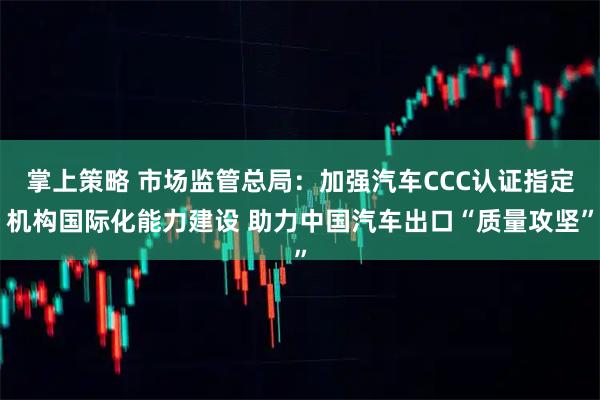 掌上策略 市场监管总局：加强汽车CCC认证指定机构国际化能力建设 助力中国汽车出口“质量攻坚”