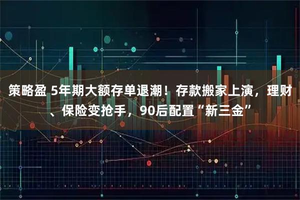 策略盈 5年期大额存单退潮！存款搬家上演，理财、保险变抢手，90后配置“新三金”