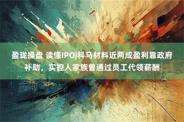 盈珑操盘 读懂IPO|科马材料近两成盈利靠政府补助，实控人家族曾通过员工代领薪酬