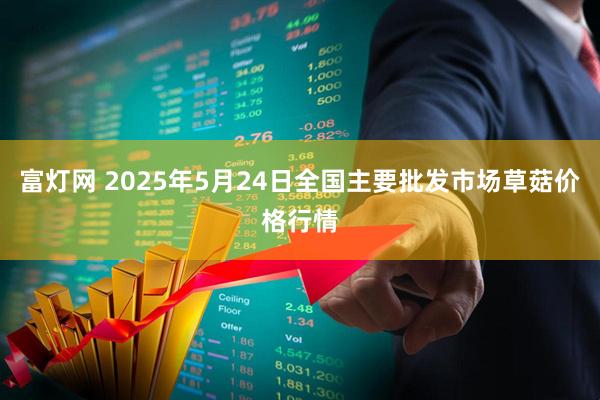 富灯网 2025年5月24日全国主要批发市场草菇价格行情