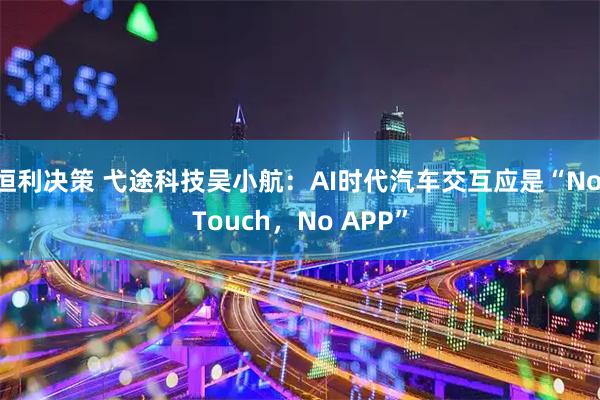恒利决策 弋途科技吴小航：AI时代汽车交互应是“No Touch，No APP”