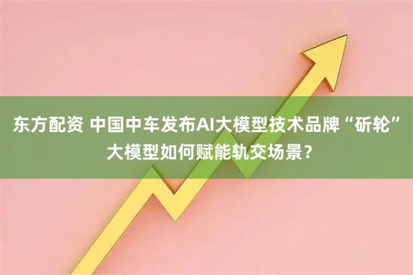 东方配资 中国中车发布AI大模型技术品牌“斫轮” 大模型如何赋能轨交场景？