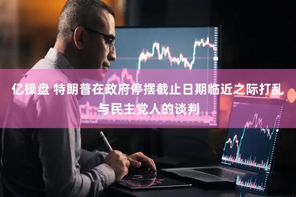 亿操盘 特朗普在政府停摆截止日期临近之际打乱与民主党人的谈判