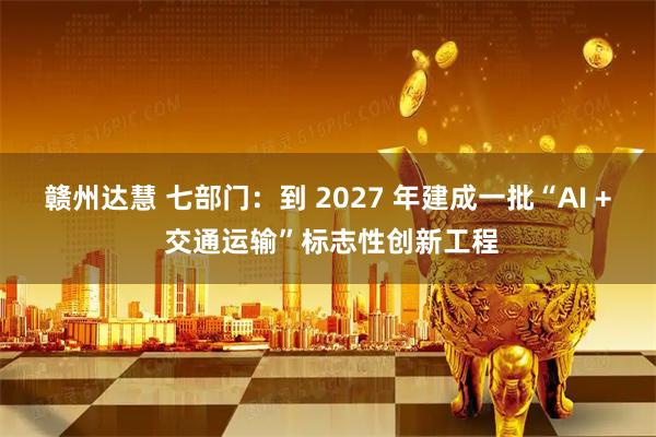 赣州达慧 七部门：到 2027 年建成一批“AI + 交通运输”标志性创新工程