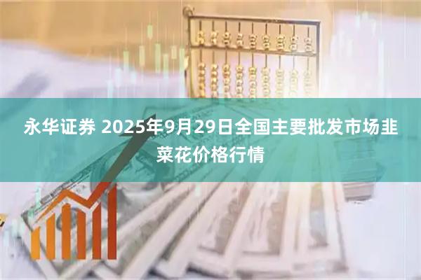 永华证券 2025年9月29日全国主要批发市场韭菜花价格行情