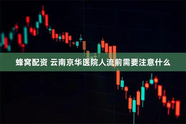 蜂窝配资 云南京华医院人流前需要注意什么
