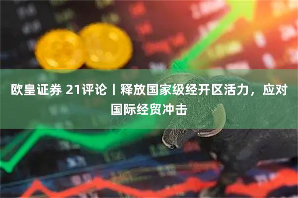 欧皇证券 21评论丨释放国家级经开区活力，应对国际经贸冲击