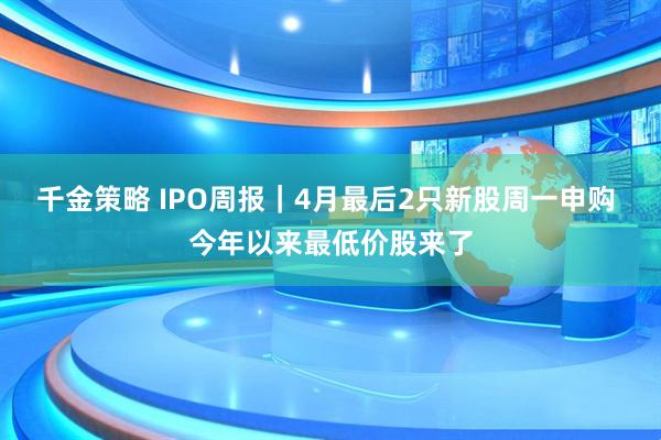 千金策略 IPO周报｜4月最后2只新股周一申购 今年以来最低价股来了