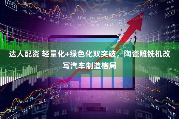 达人配资 轻量化+绿色化双突破，陶瓷雕铣机改写汽车制造格局