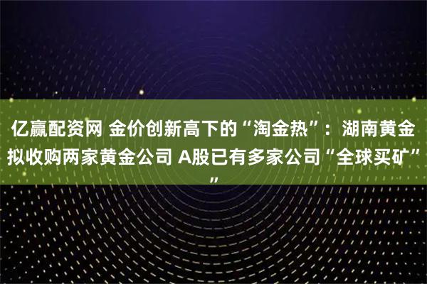 亿赢配资网 金价创新高下的“淘金热”：湖南黄金拟收购两家黄金公司 A股已有多家公司“全球买矿”