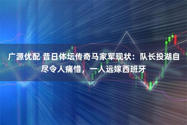 广源优配 昔日体坛传奇马家军现状：队长投湖自尽令人痛惜，一人远嫁西班牙