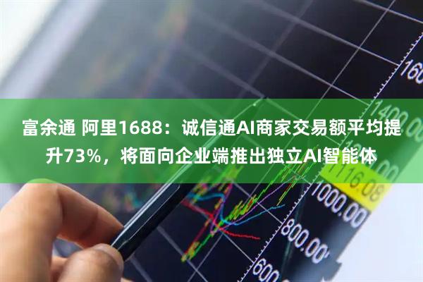 富余通 阿里1688：诚信通AI商家交易额平均提升73%，将面向企业端推出独立AI智能体