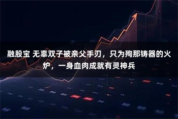 融股宝 无辜双子被亲父手刃，只为殉那铸器的火炉，一身血肉成就有灵神兵