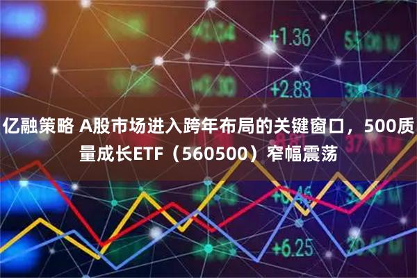 亿融策略 A股市场进入跨年布局的关键窗口，500质量成长ETF（560500）窄幅震荡