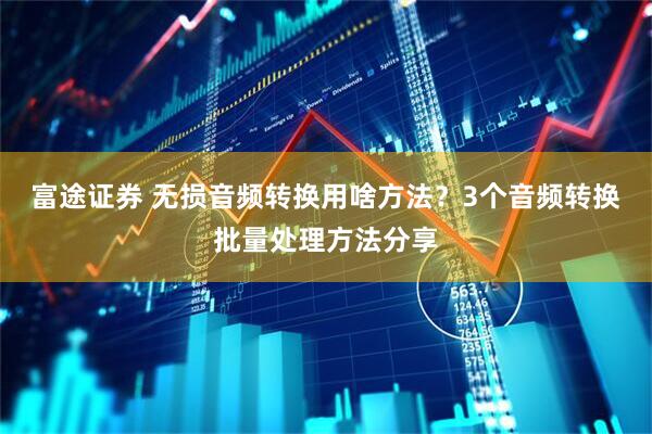 富途证券 无损音频转换用啥方法？3个音频转换批量处理方法分享