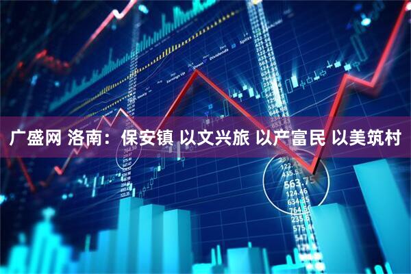 广盛网 洛南：保安镇 以文兴旅 以产富民 以美筑村