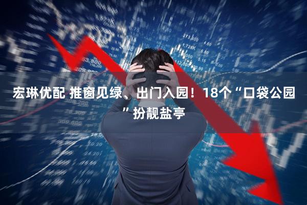 宏琳优配 推窗见绿、出门入园！18个“口袋公园”扮靓盐亭