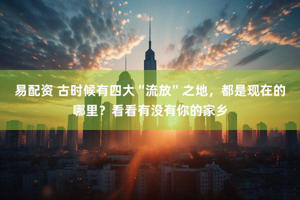 易配资 古时候有四大“流放”之地，都是现在的哪里？看看有没有你的家乡