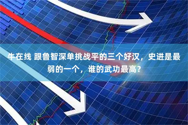 牛在线 跟鲁智深单挑战平的三个好汉，史进是最弱的一个，谁的武功最高？
